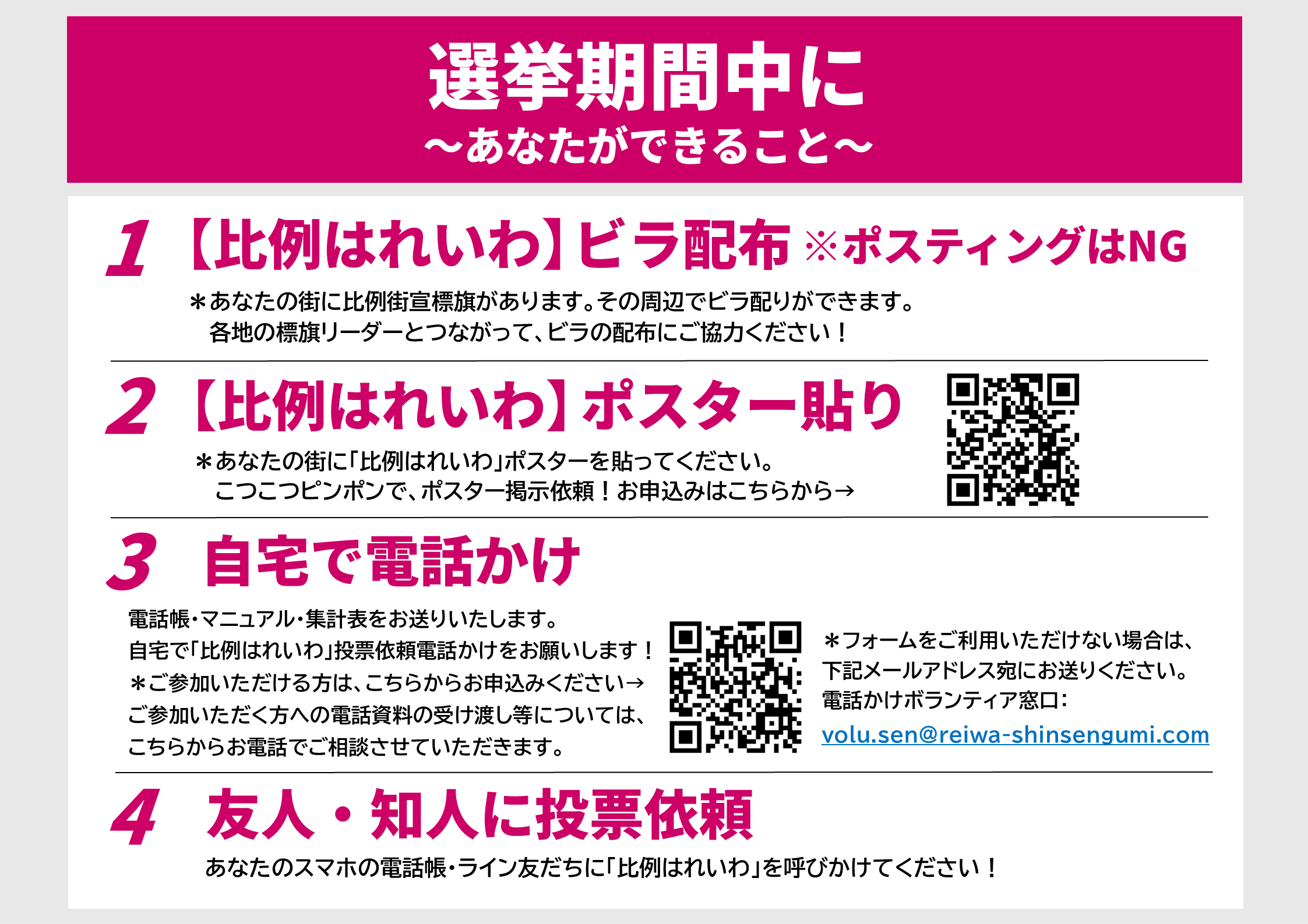選挙期間中に
～あなたができること～

1 【比例はれいわ】ビラ配布 ※ポスティングはNG
あなたの街に比例街宣標旗があります。その周辺でビラ配りができます。 各地の標旗リーダーとつながって、ビラの配布にご協力ください！

2 【比例はれいわ】ポスター貼り
あなたの街に「比例はれいわ」ポスターを貼ってください。 こつこつピンポンで、ポスター掲示依頼！お申込みはこちらから→ [QRコード]

3 自宅で電話かけ
電話帳・マニュアル・集計表をお送りいたします。 自宅で「比例はれいわ」投票依頼電話かけをお願いします！

ご参加いただける方は、こちらからお申込みください→ ご参加いただく方への電話資料の受け渡し等については、こちらからお電話でご相談させていただきます。 [QRコード]

フォームをご利用いただけない場合は、下記メールアドレス宛にお送りください。 電話かけボランティア窓口： volu.sen@reiwa-shinsengumi.com

4 友人・知人に投票依頼
あなたのスマホの電話帳・ライン友だちに「比例はれいわ」を呼びかけてください！